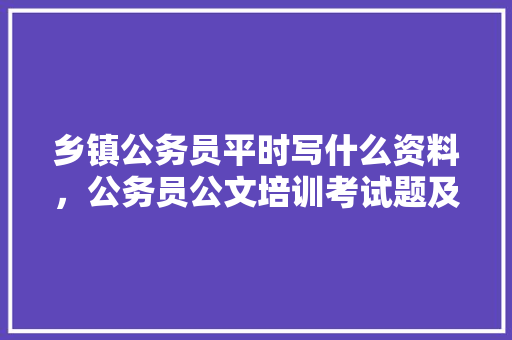 乡镇公务员平时写什么资料，公务员公文培训考试题及答案