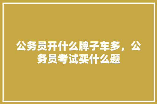 公务员开什么牌子车多，公务员考试买什么题 专业填报