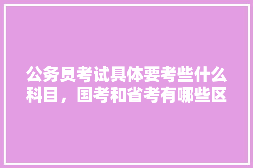 公务员考试具体要考些什么科目，国考和省考有哪些区别，史上最全的公务员考试题及答案 大学排名