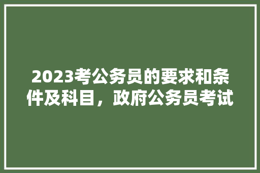 2023考公务员的要求和条件及科目，政府公务员考试题目 大学排名