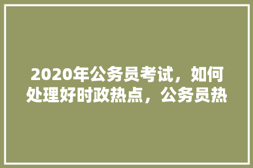 2020年公务员考试，如何处理好时政热点，公务员热点试题及答案 建筑考试