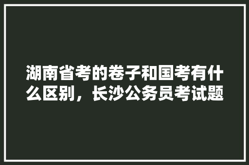 湖南省考的卷子和国考有什么区别，长沙公务员考试题库及答案 大学排名
