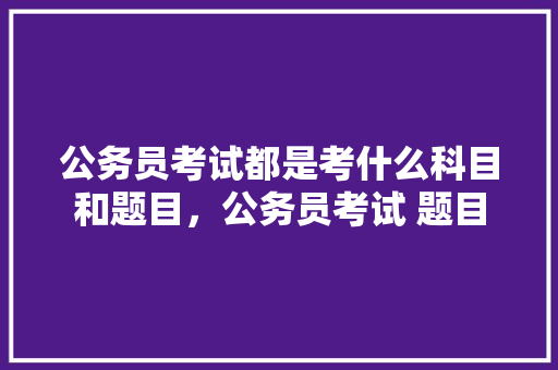 公务员考试都是考什么科目和题目，公务员考试 题目 专业填报