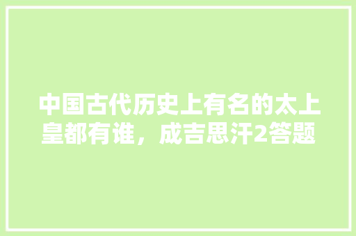 中国古代历史上有名的太上皇都有谁，成吉思汗2答题器 大学排名