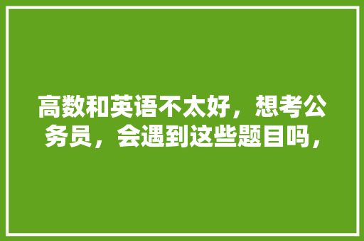 高数和英语不太好，想考公务员，会遇到这些题目吗，公务员考试英语考试题型有哪些 建筑考试