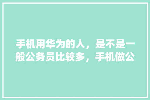 手机用华为的人，是不是一般公务员比较多，手机做公务员题的app叫啥 公考知识