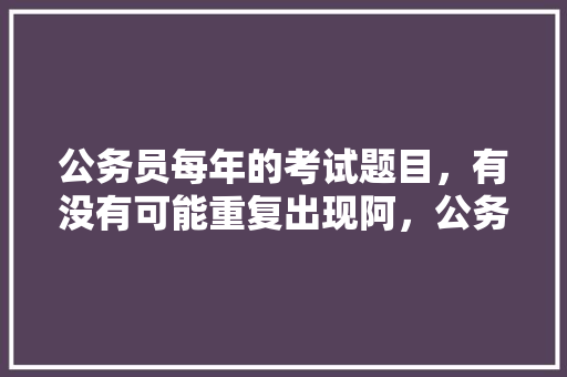 公务员每年的考试题目，有没有可能重复出现阿，公务员近五年考试题目及答案 教育科普