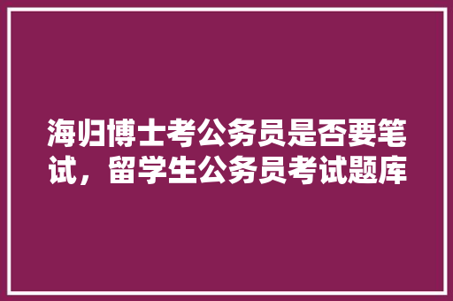 海归博士考公务员是否要笔试，留学生公务员考试题库及答案 建筑考试