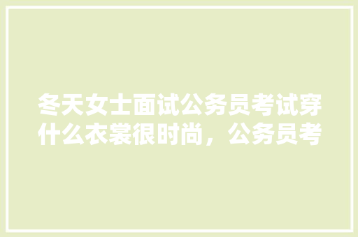 冬天女士面试公务员考试穿什么衣裳很时尚，公务员考试题目冬天可以做吗 专业填报