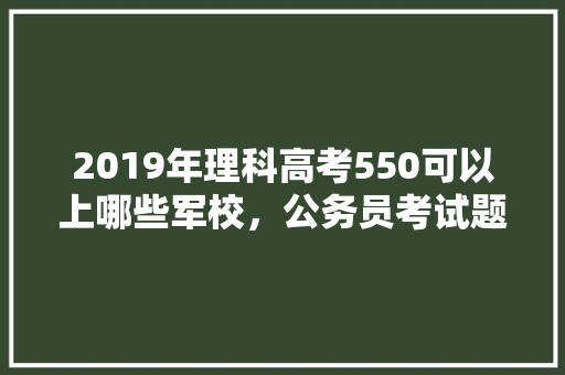 2019年理科高考550可以上哪些军校，公务员考试题560分难吗 专业填报