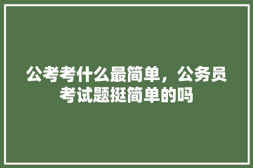 公考考什么最简单，公务员考试题挺简单的吗 大学排名