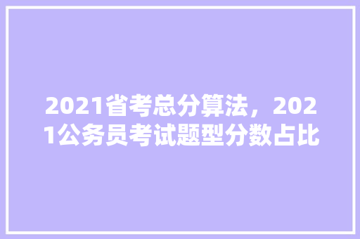 2021省考总分算法，2021公务员考试题型分数占比 教育科普