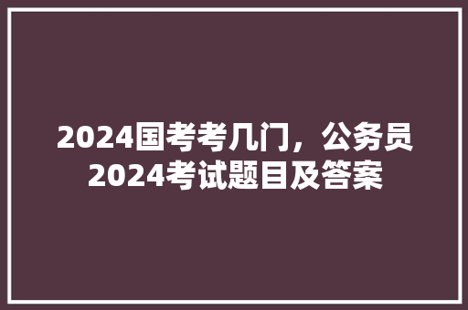 2024国考考几门，公务员2024考试题目及答案 建筑考试