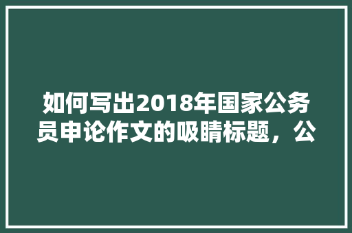 如何写出2018年国家公务员申论作文的吸睛标题，公务员作文考试题材怎么写 大学排名