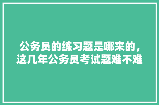公务员的练习题是哪来的，这几年公务员考试题难不难 教育科普