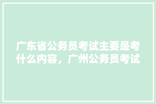 广东省公务员考试主要是考什么内容，广州公务员考试题库及答案