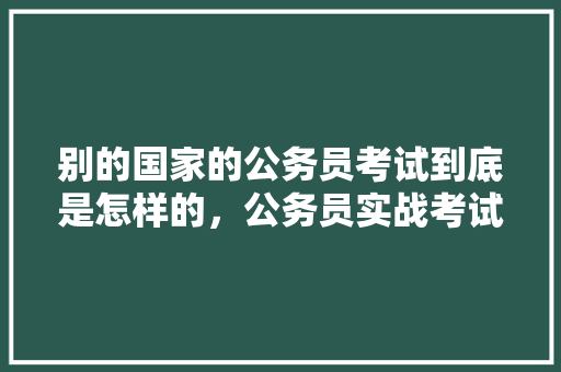 别的国家的公务员考试到底是怎样的，公务员实战考试题及答案 教育科普