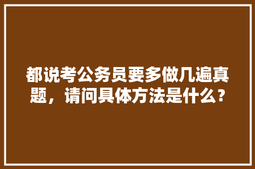 都说考公务员要多做几遍真题，请问具体方法是什么？是反复做相同的试卷还是有更好的方法，公务员考试题目过多怎么办 教育科普