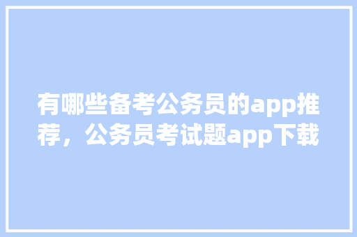 有哪些备考公务员的app推荐，公务员考试题app下载安装 公考知识