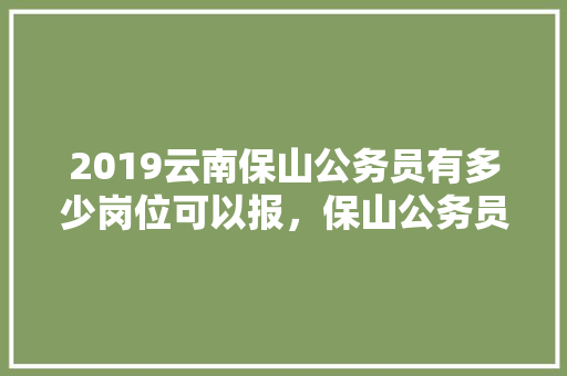 2019云南保山公务员有多少岗位可以报，保山公务员考试题目类型是什么 大学排名