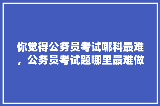 你觉得公务员考试哪科最难，公务员考试题哪里最难做 公考知识