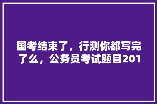 国考结束了，行测你都写完了么，公务员考试题目2018年 教育科普