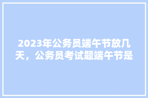 2023年公务员端午节放几天，公务员考试题端午节是为了纪念谁 教育科普