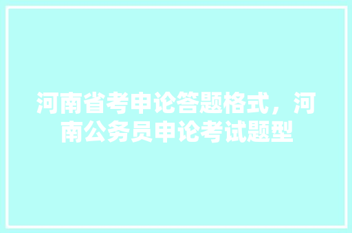 河南省考申论答题格式，河南公务员申论考试题型 教育科普