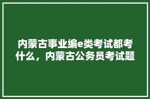 内蒙古事业编e类考试都考什么，内蒙古公务员考试题目类型及分数 教育科普