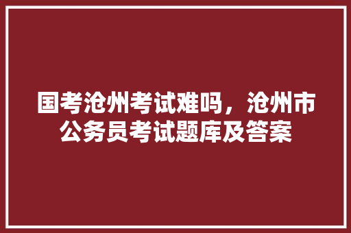 国考沧州考试难吗，沧州市公务员考试题库及答案 教育科普