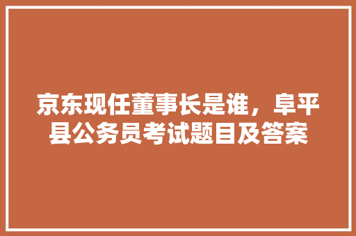 京东现任董事长是谁，阜平县公务员考试题目及答案 大学排名