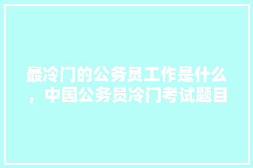最冷门的公务员工作是什么，中国公务员冷门考试题目 建筑考试