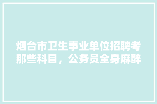 烟台市卫生事业单位招聘考那些科目，公务员全身麻醉考试题及答案 教育科普