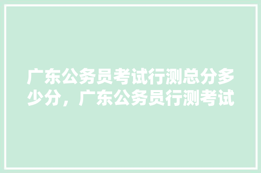 广东公务员考试行测总分多少分，广东公务员行测考试题型分布 教育科普