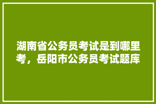 湖南省公务员考试是到哪里考，岳阳市公务员考试题库及答案 大学排名