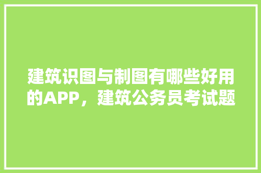 建筑识图与制图有哪些好用的APP，建筑公务员考试题库软件哪个好 大学排名