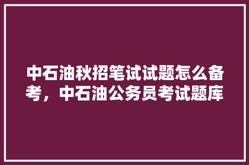 中石油秋招笔试试题怎么备考，中石油公务员考试题库及答案 教育科普