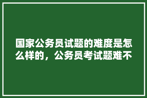 国家公务员试题的难度是怎么样的，公务员考试题难不难 建筑考试