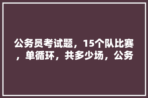 公务员考试题，15个队比赛，单循环，共多少场，公务员考试5100题答案 大学排名