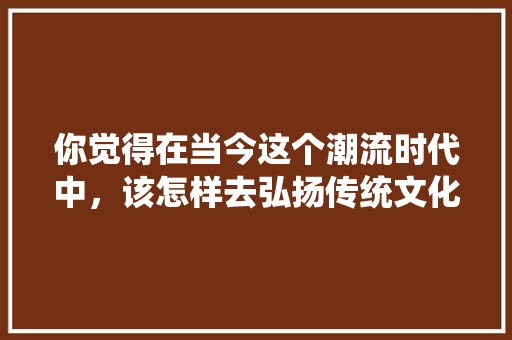 你觉得在当今这个潮流时代中，该怎样去弘扬传统文化，我国 国花 建筑考试