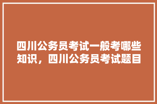 四川公务员考试一般考哪些知识，四川公务员考试题目2022真题 教育科普