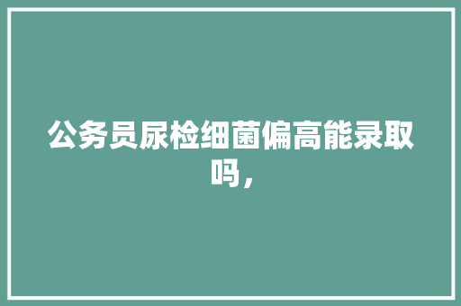 公务员尿检细菌偏高能录取吗， 大学排名