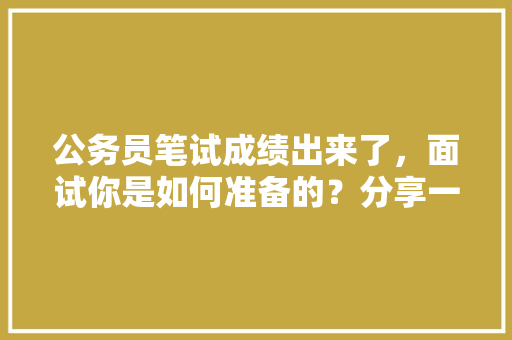 公务员笔试成绩出来了，面试你是如何准备的？分享一下备考经验，公务员考试题目面试时间