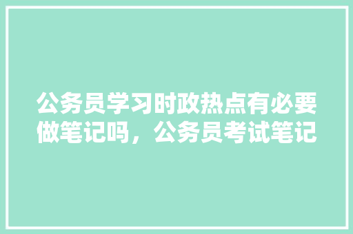 公务员学习时政热点有必要做笔记吗，公务员考试笔记整理 大学排名