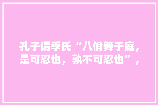 孔子谓季氏“八佾舞于庭，是可忍也，孰不可忍也”，您怎样理解其中的当代文化意义，孔子学院考试时间 大学排名