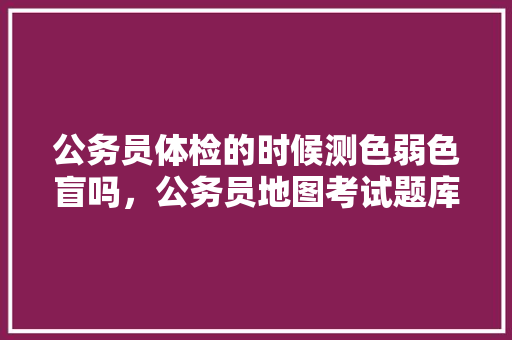 公务员体检的时候测色弱色盲吗，公务员地图考试题库及答案 教育科普