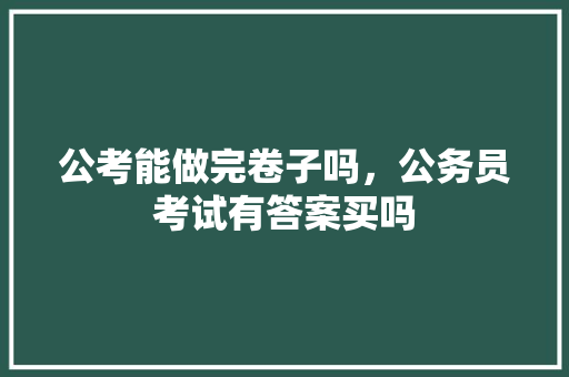 公考能做完卷子吗，公务员考试有答案买吗 大学排名