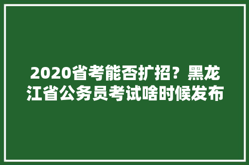 2020省考能否扩招？黑龙江省公务员考试啥时候发布，黄埔公务员考试题目及答案 公考知识