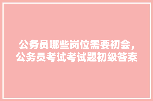 公务员哪些岗位需要初会，公务员考试考试题初级答案 教育科普
