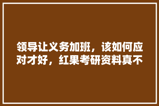 领导让义务加班，该如何应对才好，红果考研资料真不真 建筑考试
